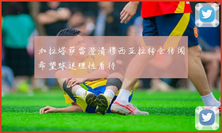 加拉塔萨雷澄清穆西亚拉转会传闻希望球迷理性看待